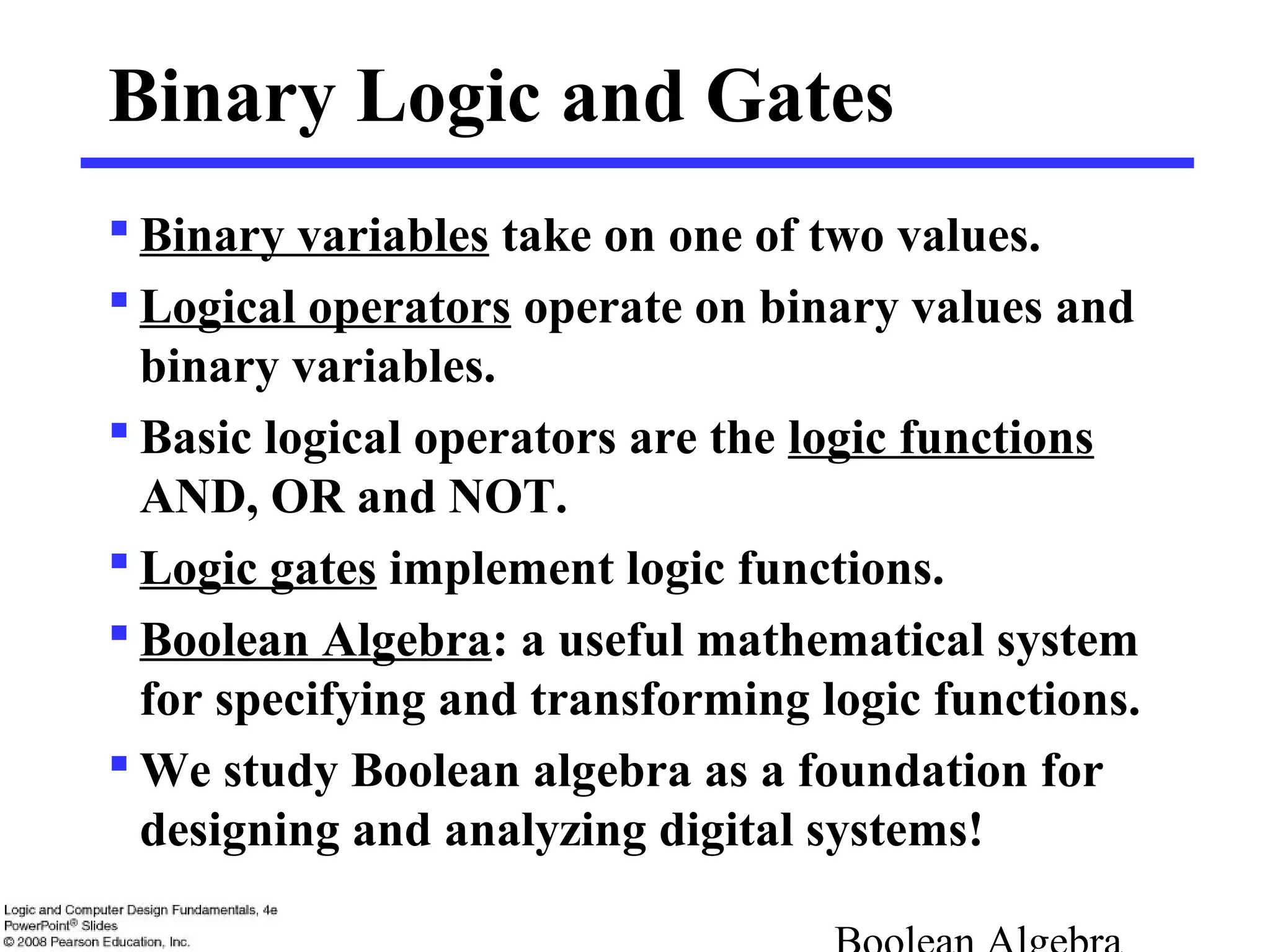 Binary Logic and Gates
 Binary variables take on one of two values.
 Logical operators operate on binary values and
binary variables.
 Basic logical operators are the logic functions
AND, OR and NOT.
 Logic gates implement logic functions.
 Boolean Algebra: a useful mathematical system
for specifying and transforming logic functions.
 We study Boolean algebra as a foundation for
designing and analyzing digital systems!
 