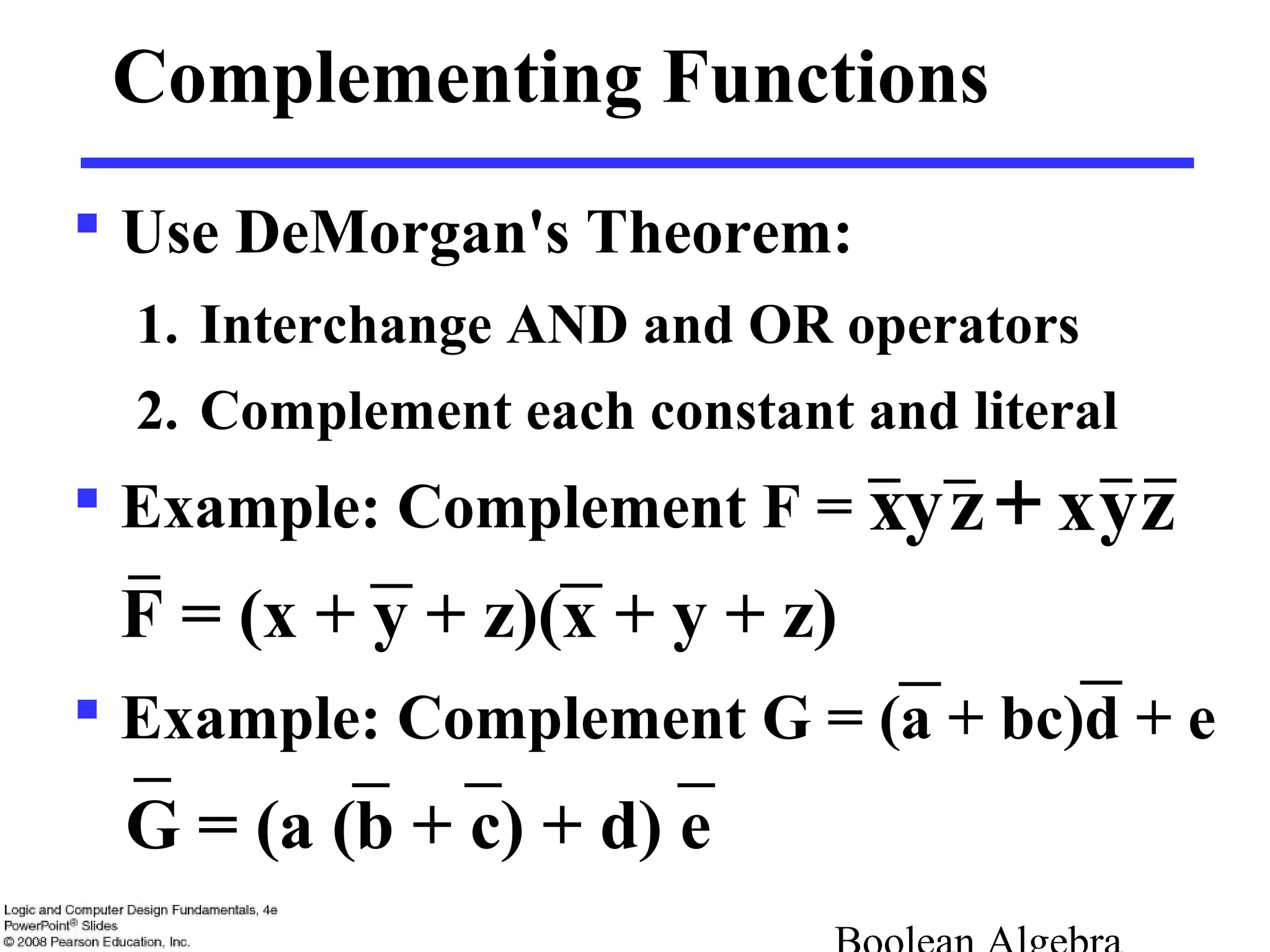 Complementing Functions
 Use DeMorgan's Theorem:
1. Interchange AND and OR operators
2. Complement each constant and literal
 Example: Complement F =
F = (x + y + z)(x + y + z)
 Example: Complement G = (a + bc)d + e
G = (a (b + c) + d) e
x+ zyzyx
 
