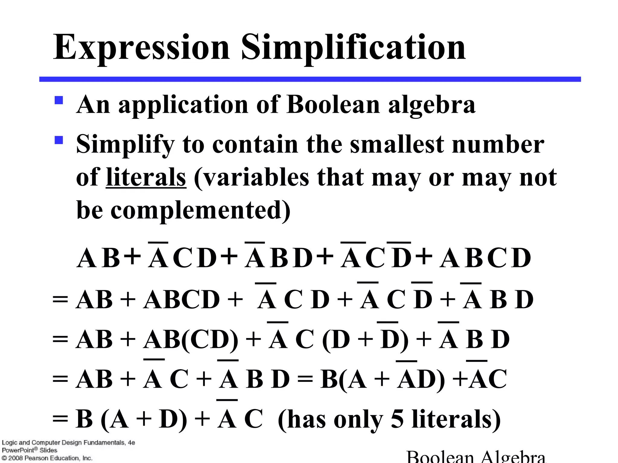 Expression Simplification
 An application of Boolean algebra
 Simplify to contain the smallest number
of literals (variables that may or may not
be complemented)
= AB + ABCD + A C D + A C D + A B D
= AB + AB(CD) + A C (D + D) + A B D
= AB + A C + A B D = B(A + AD) +AC
= B (A + D) + A C (has only 5 literals)
++++ DCBADCADBADCABA
 