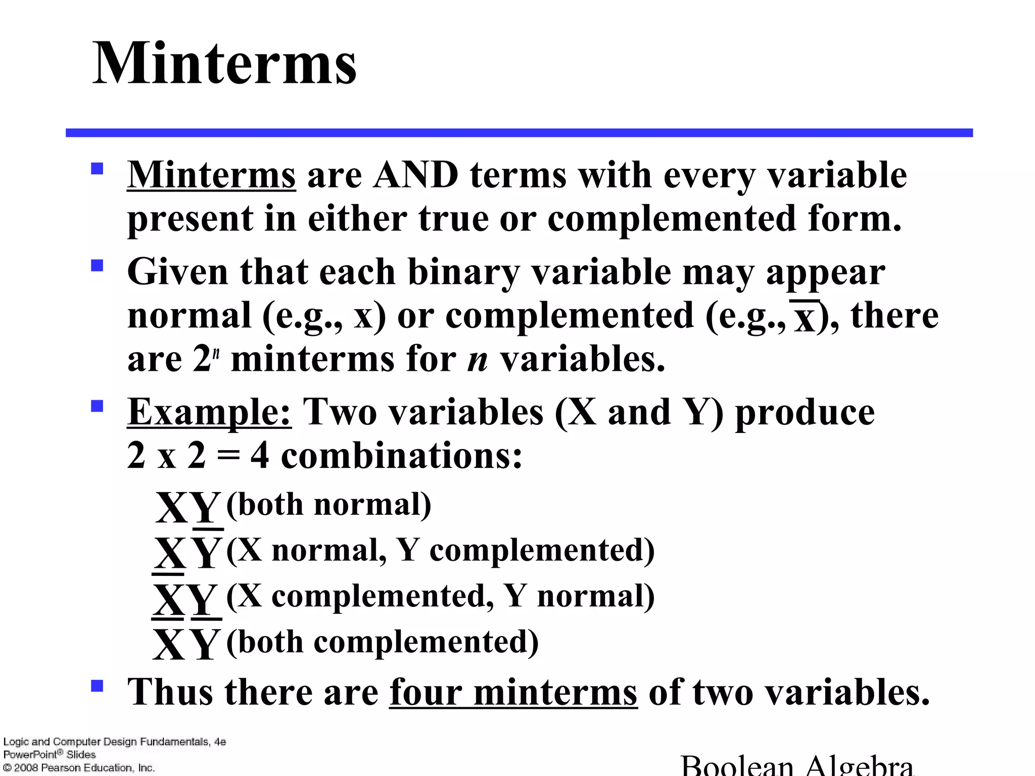 Minterms
 Minterms are AND terms with every variable
present in either true or complemented form.
 Given that each binary variable may appear
normal (e.g., x) or complemented (e.g., ), there
are 2n
minterms for n variables.
 Example: Two variables (X and Y) produce
2 x 2 = 4 combinations:
(both normal)
(X normal, Y complemented)
(X complemented, Y normal)
(both complemented)
 Thus there are four minterms of two variables.
YX
XY
YX
YX
x
 