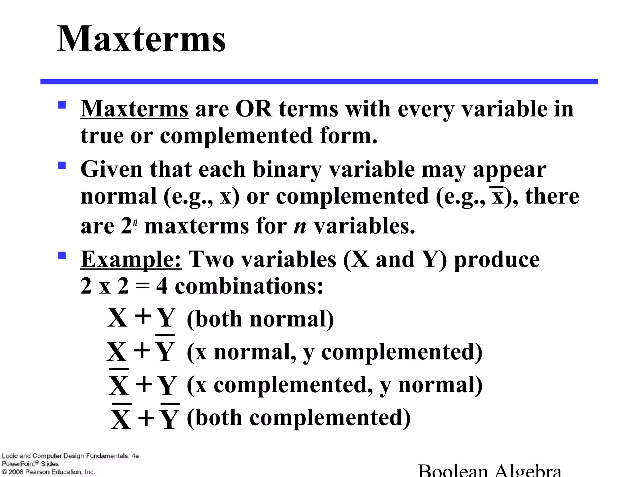 Maxterms
 Maxterms are OR terms with every variable in
true or complemented form.
 Given that each binary variable may appear
normal (e.g., x) or complemented (e.g., x), there
are 2n
maxterms for n variables.
 Example: Two variables (X and Y) produce
2 x 2 = 4 combinations:
(both normal)
(x normal, y complemented)
(x complemented, y normal)
(both complemented)
YX +
YX +
YX +
YX +
 