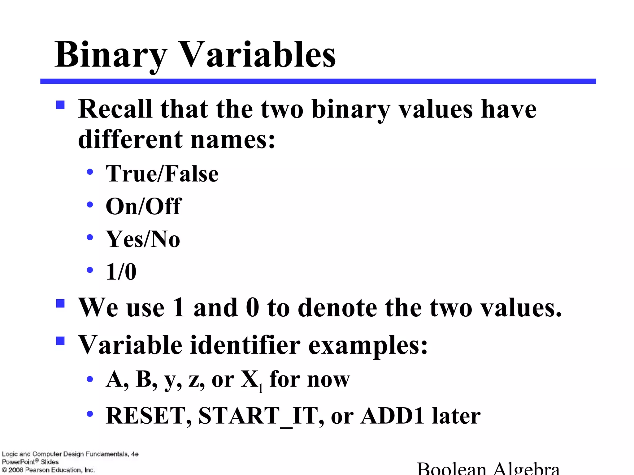 Binary Variables
 Recall that the two binary values have
different names:
• True/False
• On/Off
• Yes/No
• 1/0
 We use 1 and 0 to denote the two values.
 Variable identifier examples:
• A, B, y, z, or X1 for now
• RESET, START_IT, or ADD1 later
 