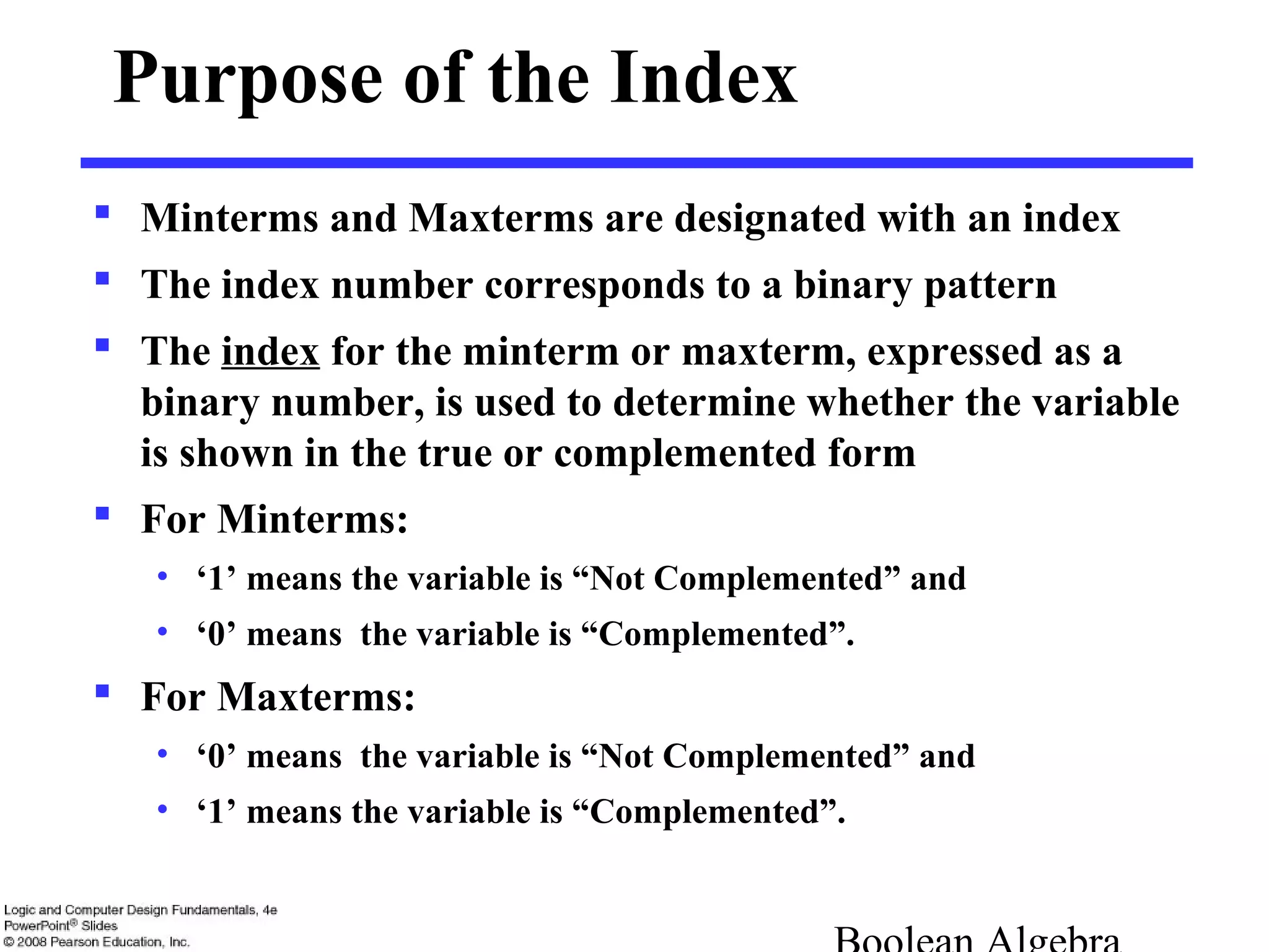 Purpose of the Index
 Minterms and Maxterms are designated with an index
 The index number corresponds to a binary pattern
 The index for the minterm or maxterm, expressed as a
binary number, is used to determine whether the variable
is shown in the true or complemented form
 For Minterms:
• ‘1’ means the variable is “Not Complemented” and
• ‘0’ means the variable is “Complemented”.
 For Maxterms:
• ‘0’ means the variable is “Not Complemented” and
• ‘1’ means the variable is “Complemented”.
 