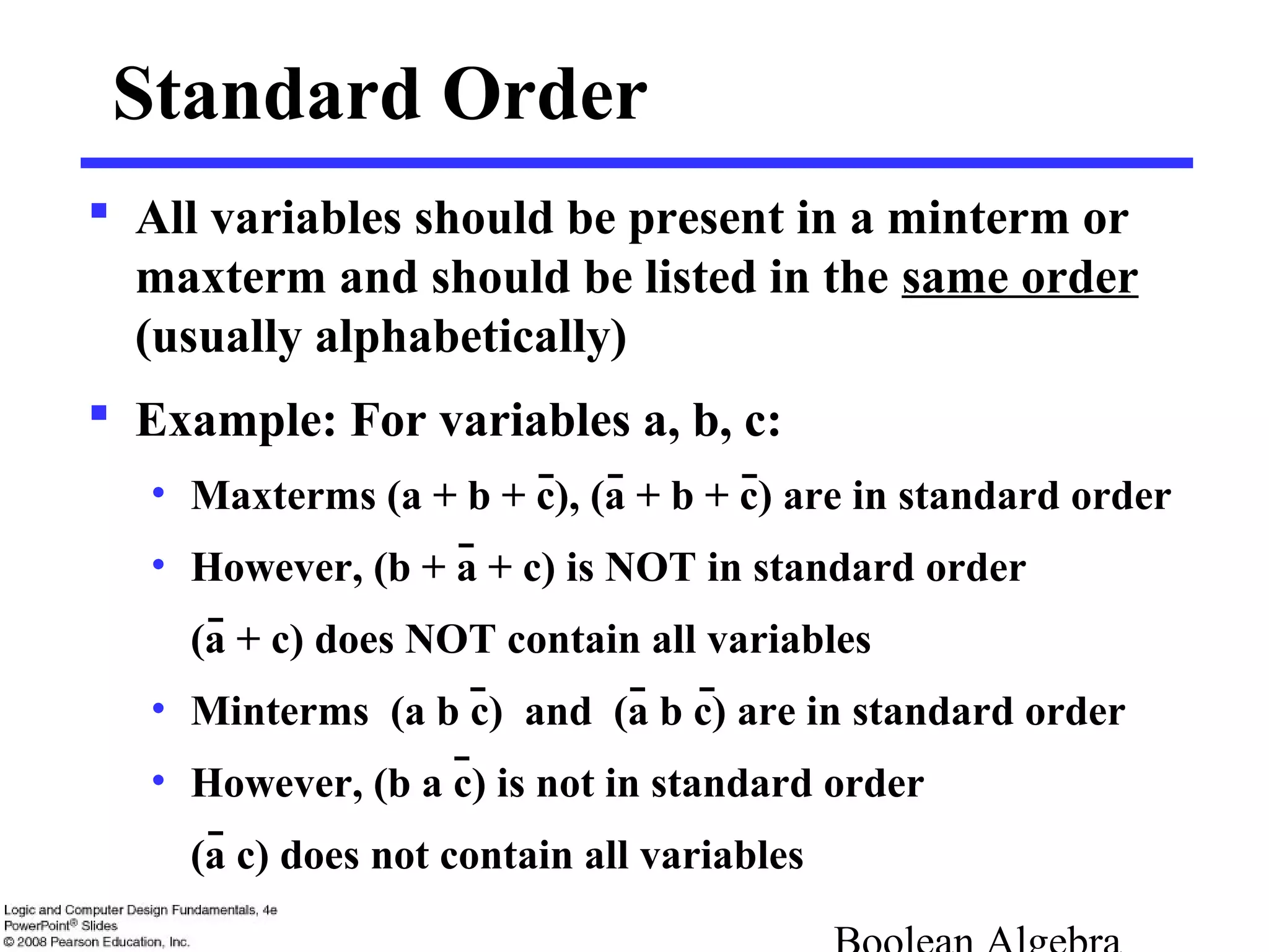 Standard Order
 All variables should be present in a minterm or
maxterm and should be listed in the same order
(usually alphabetically)
 Example: For variables a, b, c:
• Maxterms (a + b + c), (a + b + c) are in standard order
• However, (b + a + c) is NOT in standard order
(a + c) does NOT contain all variables
• Minterms (a b c) and (a b c) are in standard order
• However, (b a c) is not in standard order
(a c) does not contain all variables
 