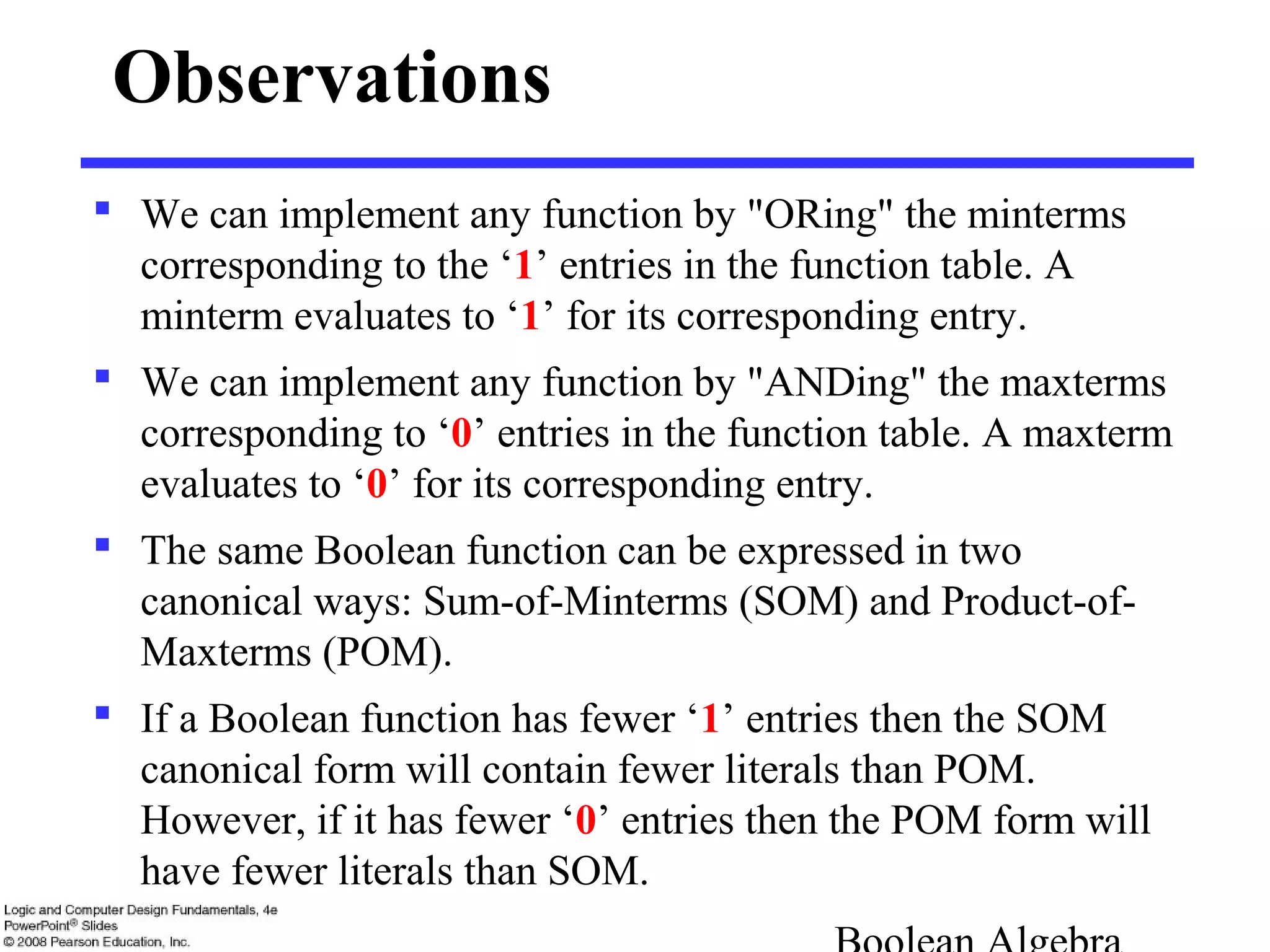 Observations
 We can implement any function by "ORing" the minterms
corresponding to the ‘1’ entries in the function table. A
minterm evaluates to ‘1’ for its corresponding entry.
 We can implement any function by "ANDing" the maxterms
corresponding to ‘0’ entries in the function table. A maxterm
evaluates to ‘0’ for its corresponding entry.
 The same Boolean function can be expressed in two
canonical ways: Sum-of-Minterms (SOM) and Product-of-
Maxterms (POM).
 If a Boolean function has fewer ‘1’ entries then the SOM
canonical form will contain fewer literals than POM.
However, if it has fewer ‘0’ entries then the POM form will
have fewer literals than SOM.
 