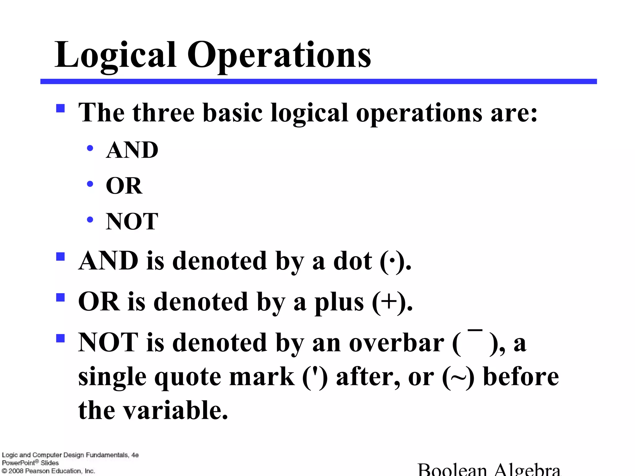 Logical Operations
 The three basic logical operations are:
• AND
• OR
• NOT
 AND is denoted by a dot (·).
 OR is denoted by a plus (+).
 NOT is denoted by an overbar ( ¯ ), a
single quote mark (') after, or (~) before
the variable.
 
