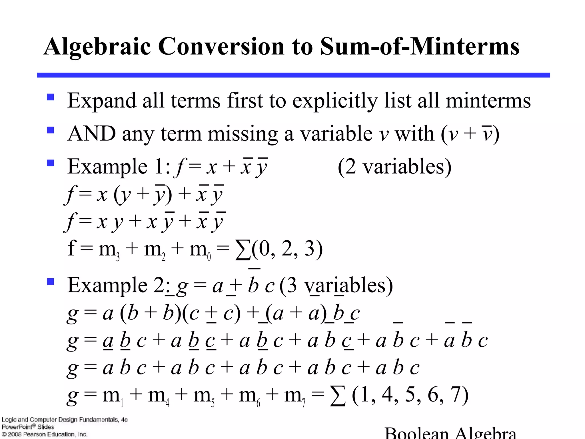 Algebraic Conversion to Sum-of-Minterms
 Expand all terms first to explicitly list all minterms
 AND any term missing a variable v with (v + v)
 Example 1: f = x + x y (2 variables)
f = x (y + y) + x y
f = x y + x y + x y
f = m3 + m2 + m0 = ∑(0, 2, 3)
 Example 2: g = a + b c (3 variables)
g = a (b + b)(c + c) + (a + a) b c
g = a b c + a b c + a b c + a b c + a b c + a b c
g = a b c + a b c + a b c + a b c + a b c
g = m1 + m4 + m5 + m6 + m7 = ∑ (1, 4, 5, 6, 7)
 
