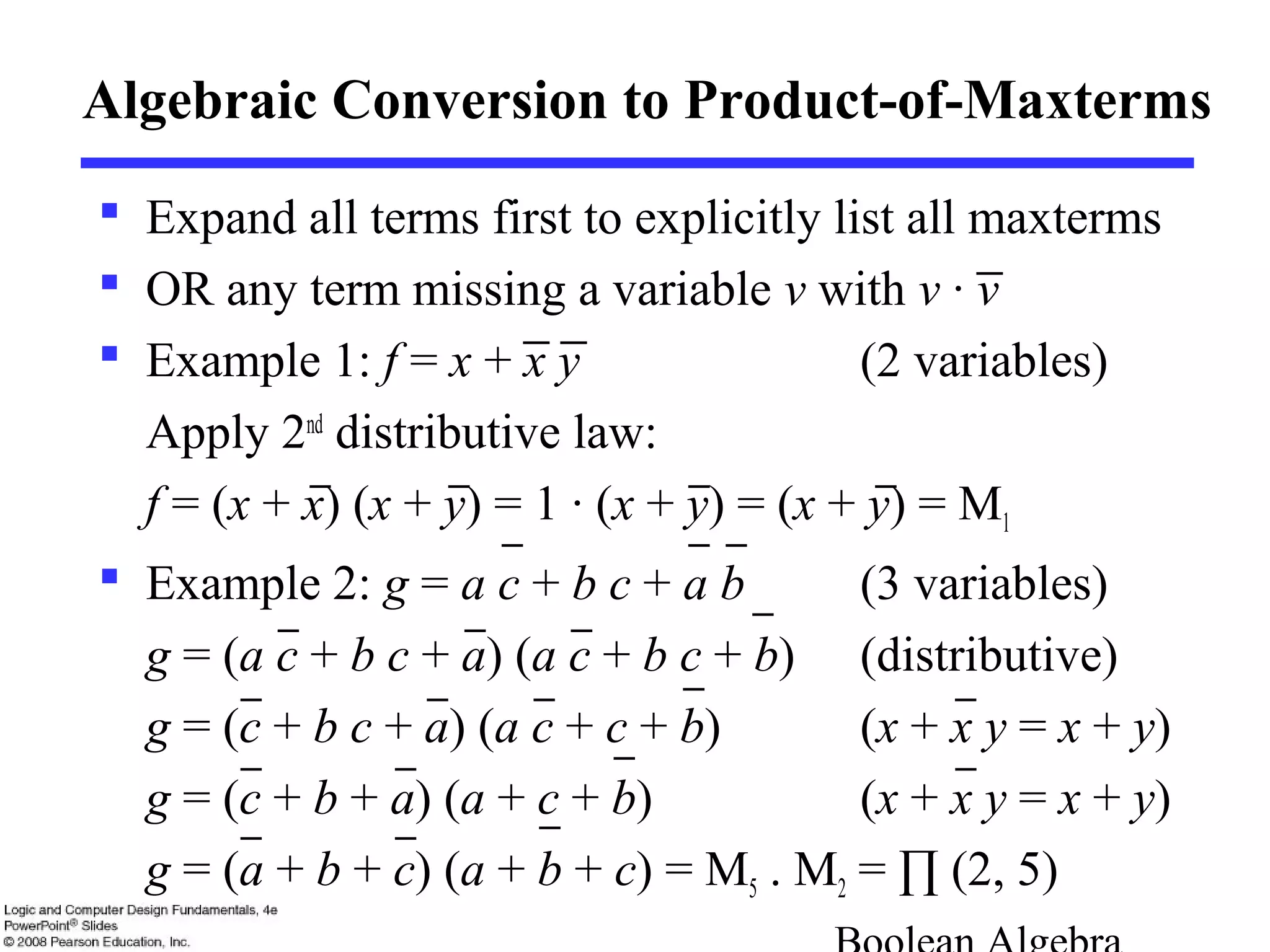 Algebraic Conversion to Product-of-Maxterms
 Expand all terms first to explicitly list all maxterms
 OR any term missing a variable v with v · v
 Example 1: f = x + x y (2 variables)
Apply 2nd
distributive law:
f = (x + x) (x + y) = 1 · (x + y) = (x + y) = M1
 Example 2: g = a c + b c + a b (3 variables)
g = (a c + b c + a) (a c + b c + b) (distributive)
g = (c + b c + a) (a c + c + b) (x + x y = x + y)
g = (c + b + a) (a + c + b) (x + x y = x + y)
g = (a + b + c) (a + b + c) = M5 . M2 = ∏ (2, 5)
 