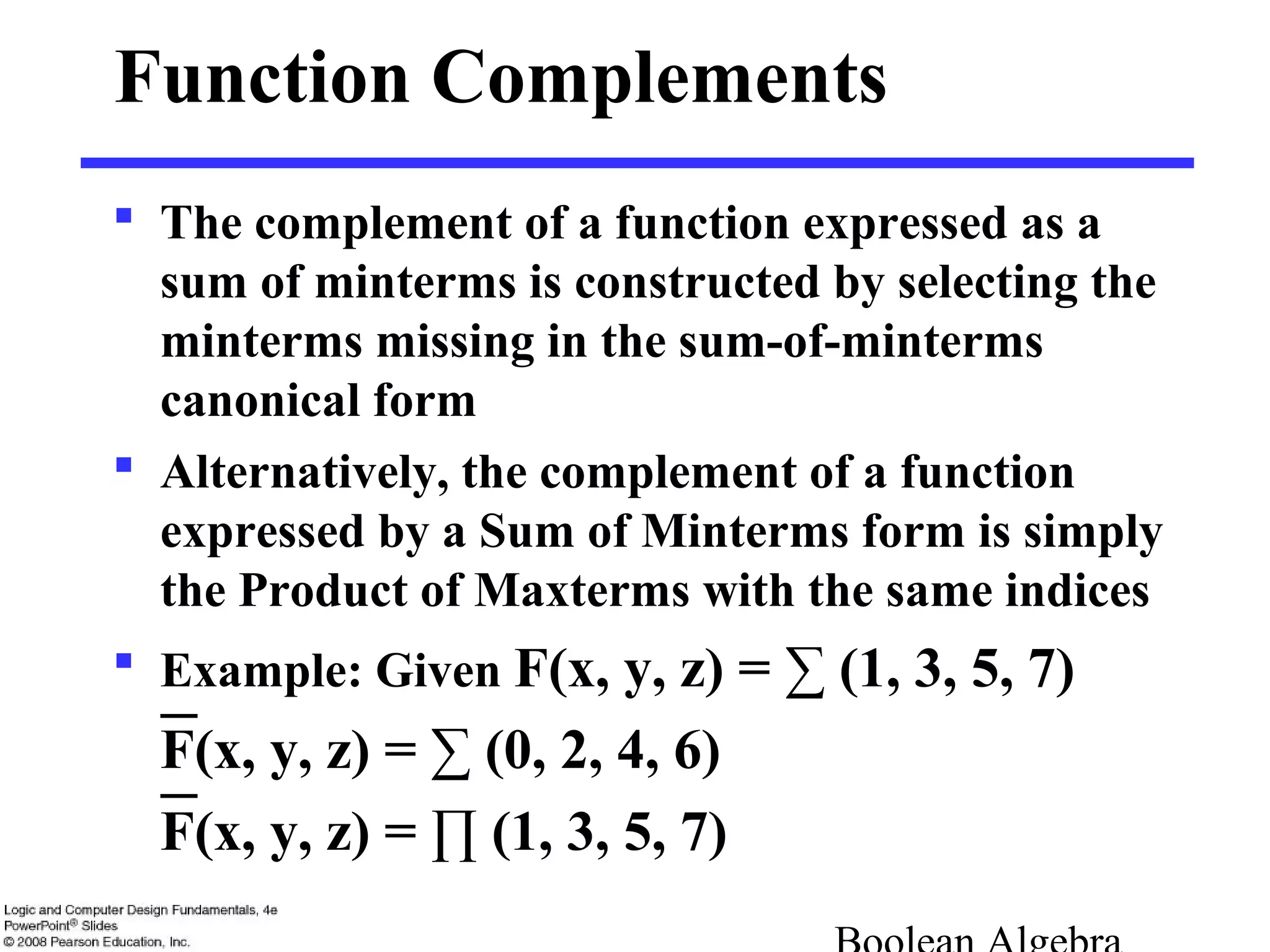 Function Complements
 The complement of a function expressed as a
sum of minterms is constructed by selecting the
minterms missing in the sum-of-minterms
canonical form
 Alternatively, the complement of a function
expressed by a Sum of Minterms form is simply
the Product of Maxterms with the same indices
 Example: Given F(x, y, z) = ∑ (1, 3, 5, 7)
F(x, y, z) = ∑ (0, 2, 4, 6)
F(x, y, z) = ∏ (1, 3, 5, 7)
 