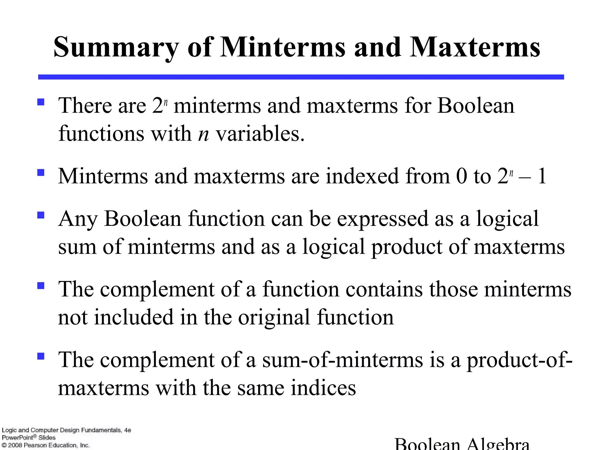 Summary of Minterms and Maxterms
 There are 2n
minterms and maxterms for Boolean
functions with n variables.
 Minterms and maxterms are indexed from 0 to 2n
– 1
 Any Boolean function can be expressed as a logical
sum of minterms and as a logical product of maxterms
 The complement of a function contains those minterms
not included in the original function
 The complement of a sum-of-minterms is a product-of-
maxterms with the same indices
 