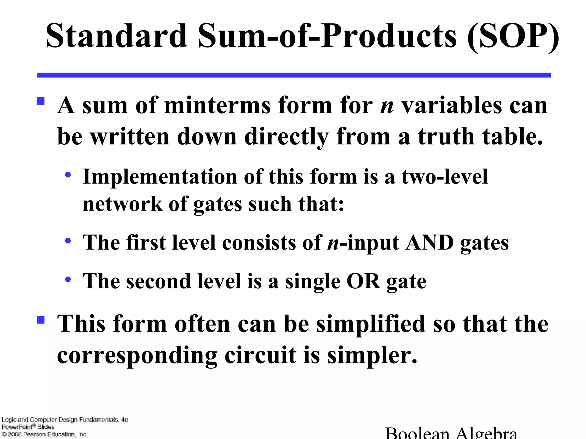 Standard Sum-of-Products (SOP)
 A sum of minterms form for n variables can
be written down directly from a truth table.
• Implementation of this form is a two-level
network of gates such that:
• The first level consists of n-input AND gates
• The second level is a single OR gate
 This form often can be simplified so that the
corresponding circuit is simpler.
 