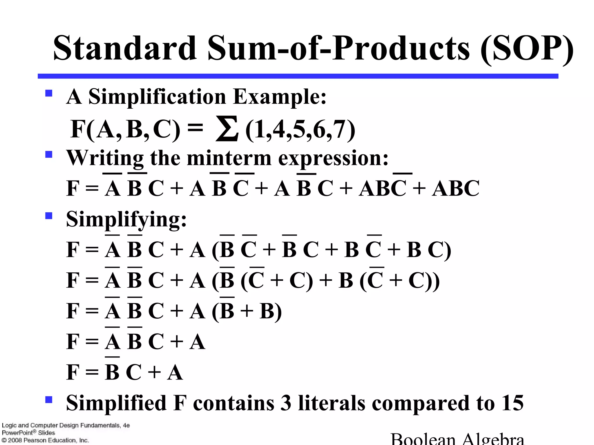  A Simplification Example:
 Writing the minterm expression:
F = A B C + A B C + A B C + ABC + ABC
 Simplifying:
F = A B C + A (B C + B C + B C + B C)
F = A B C + A (B (C + C) + B (C + C))
F = A B C + A (B + B)
F = A B C + A
F = B C + A
 Simplified F contains 3 literals compared to 15
Standard Sum-of-Products (SOP)
)7,6,5,4,1()C,B,A(F Σ=
 