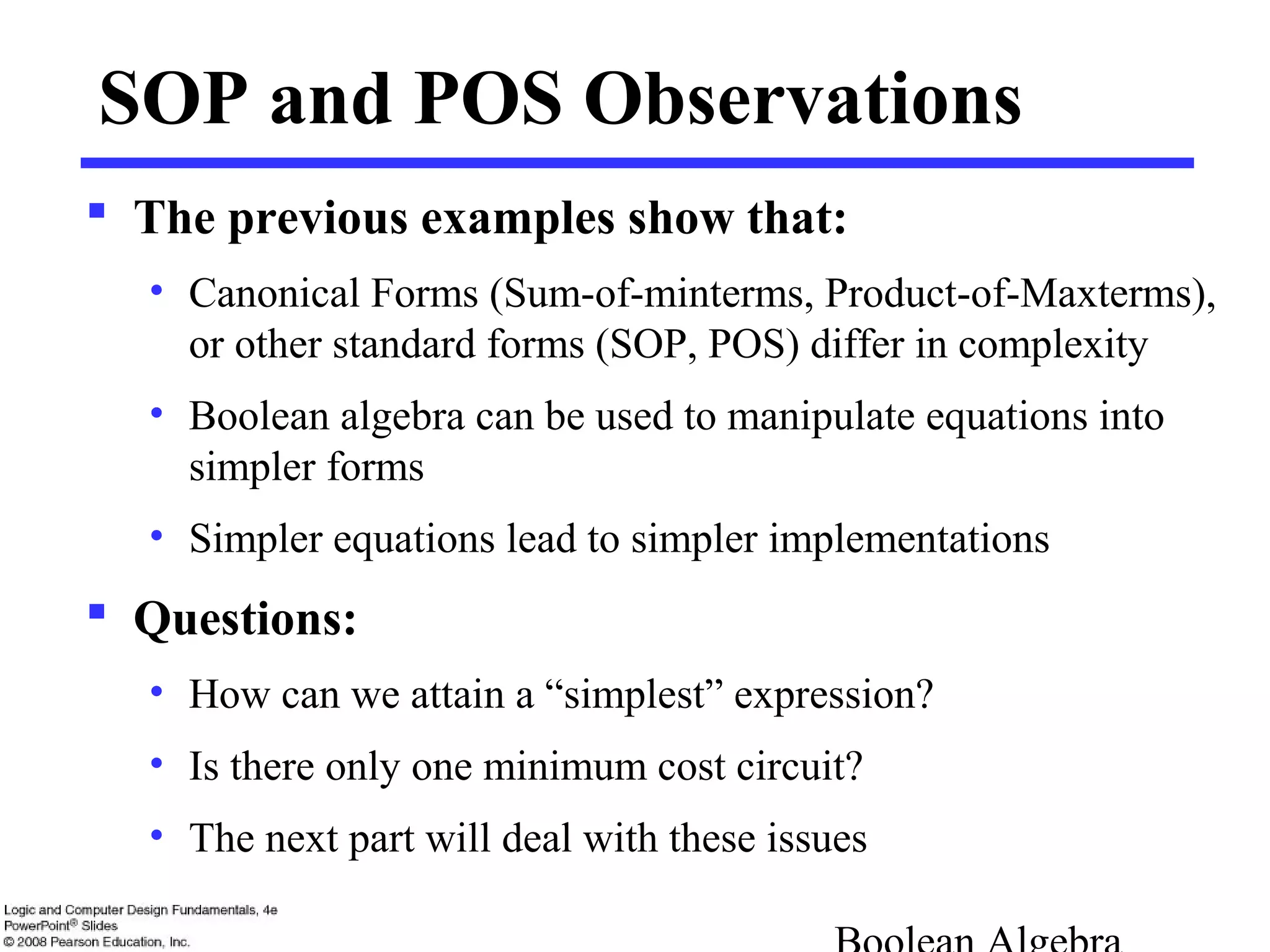 SOP and POS Observations
 The previous examples show that:
• Canonical Forms (Sum-of-minterms, Product-of-Maxterms),
or other standard forms (SOP, POS) differ in complexity
• Boolean algebra can be used to manipulate equations into
simpler forms
• Simpler equations lead to simpler implementations
 Questions:
• How can we attain a “simplest” expression?
• Is there only one minimum cost circuit?
• The next part will deal with these issues
 