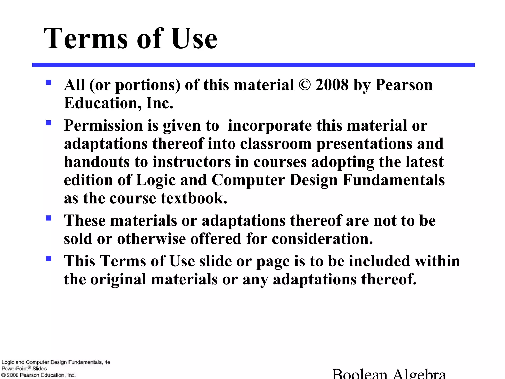 Terms of Use
 All (or portions) of this material © 2008 by Pearson
Education, Inc.
 Permission is given to incorporate this material or
adaptations thereof into classroom presentations and
handouts to instructors in courses adopting the latest
edition of Logic and Computer Design Fundamentals
as the course textbook.
 These materials or adaptations thereof are not to be
sold or otherwise offered for consideration.
 This Terms of Use slide or page is to be included within
the original materials or any adaptations thereof.
 