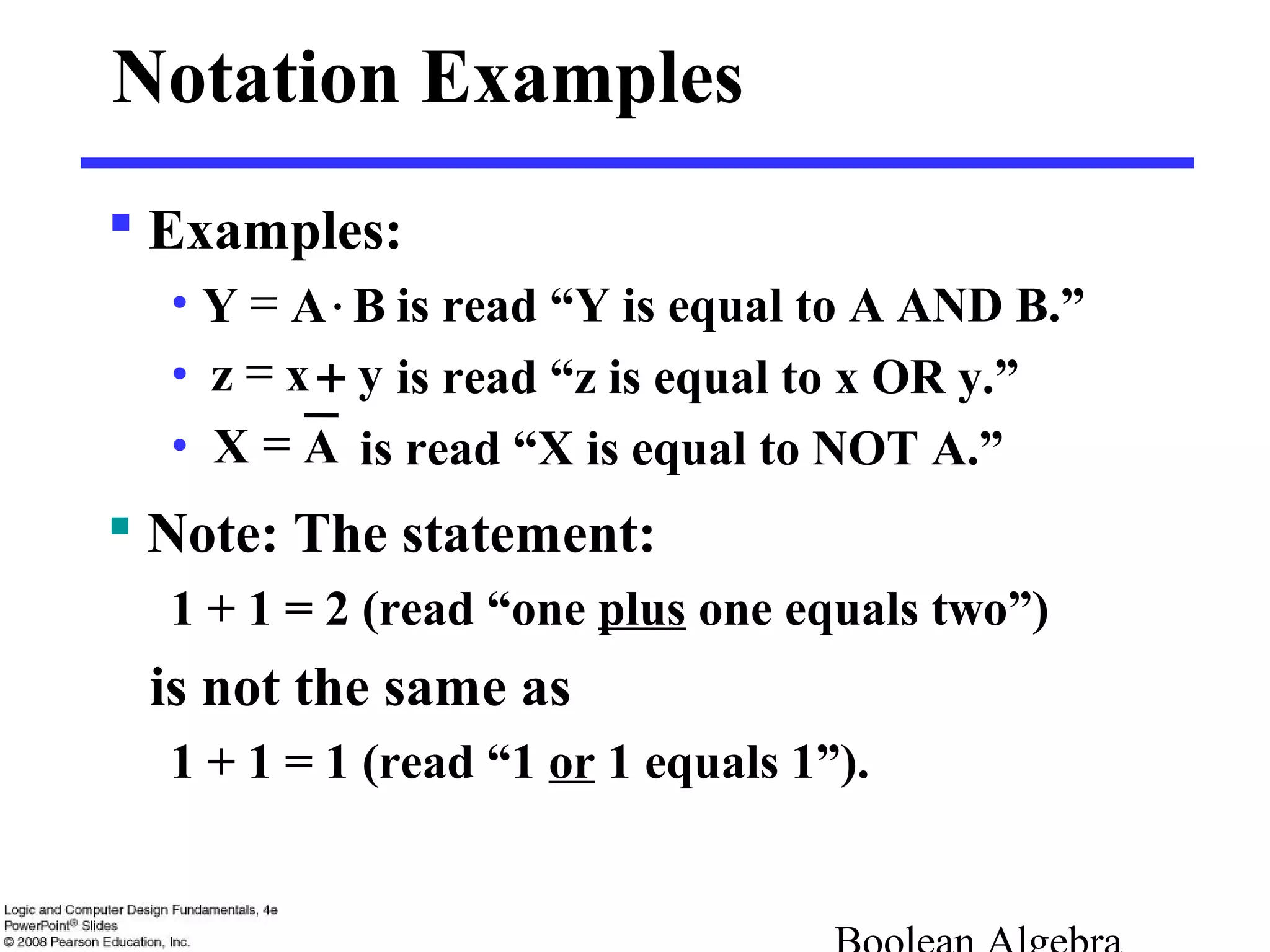  Examples:
• is read “Y is equal to A AND B.”
• is read “z is equal to x OR y.”
• is read “X is equal to NOT A.”
Notation Examples
 Note: The statement:
1 + 1 = 2 (read “one plus one equals two”)
is not the same as
1 + 1 = 1 (read “1 or 1 equals 1”).
= BAY ⋅
yxz +=
AX =
 