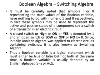 Boolean Algebra – Switching Algebra
• It must be carefully noted that symbols l or 0
representing the truth-values of the Boolean variable,
have nothing to do with numeric 1 and 0 respectively.
In fact these symbols may be used to represent the
active and passive states of a component say a switch
or a transistor in an electric circuit.
• A closed switch or High or ON or YES is denoted by 1
and an open switch or LOW or OFF or NO by 0. Since,
initially Boolean algebra was applied to electric circuits
containing switches, it is also known as Switching
Algebra.
• Thus a Boolean variable is a logical statement which
must either be true or false but not both at the same
time. A Boolean variable is usually denoted by an
English alphabet (a -z or A-Z).
 