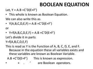 BOOLEAN EQUATION
Let, Y = A.B +C’D(E+F’)
• This whole is known as Boolean Equation.
We can also write this as
• Y(A,B,C,D,E,F) = A.B +C’D(E+F’)
or
• Y=f(A,B,C,D,E,F) = A.B +C’D(E+F’)
Let’s divide it in parts
Y=f(A,B,C,D,E,F)
This is read as Y is the Function of A, B, C, D, E, and F.
Because in the equation these all variables exists and
these variables are known as Boolean Variable.
A.B +C’D(E+F’) This is known as expression.
• + . ’ are Boolean operators.
 