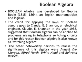Boolean Algebra
• BOOLEAN Algebra was developed by George
Boole (1815- 1864), an English mathematician
and logician.
• The credit for applying the laws of Boolean
algebra goes to Claude. E. Shannon, an electrical
engineer. Claude. E. Shannon in the year 1938,
suggested that Boolean algebra can be applied to
problems arising in telephone switching circuits
and for this reason Boolean algebra is also known
as Switching Algebra.
• The other noteworthy persons to realise the
significance of this algebra were August De-
Morgan, Alfred North -White Head and Beltrand
Russell..
 