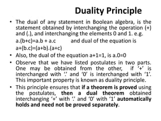 Duality Principle
• The dual of any statement in Boolean algebra, is the
statement obtained by interchanging the operation (+)
and (.), and interchanging the elements 0 and 1. e.g.
a.(b+c)=a.b + a.c and dual of the equation is
a+(b.c)=(a+b).(a+c)
• Also, the dual of the equation a+1=1, is a.0=0
• Observe that we have listed postulates in two parts.
One may be obtained from the other, if ‘+’ is
interchanged with ‘.’ and ‘0’ is interchanged with ‘1’.
This important property is known as duality principle.
• This principle ensures that if a theorem is proved using
the postulates, then a dual theorem obtained
interchanging ‘+’ with ‘.’ and ‘0’ with ‘1’ automatically
holds and need not be proved separately.
 
