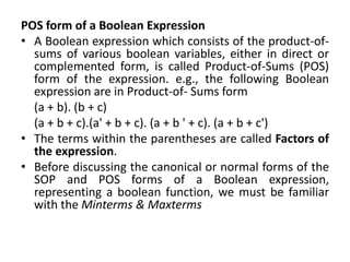 POS form of a Boolean Expression
• A Boolean expression which consists of the product-of-
sums of various boolean variables, either in direct or
complemented form, is called Product-of-Sums (POS)
form of the expression. e.g., the following Boolean
expression are in Product-of- Sums form
(a + b). (b + c)
(a + b + c).(a' + b + c). (a + b ' + c). (a + b + c')
• The terms within the parentheses are called Factors of
the expression.
• Before discussing the canonical or normal forms of the
SOP and POS forms of a Boolean expression,
representing a boolean function, we must be familiar
with the Minterms & Maxterms
 
