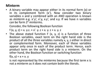 Minterm
• A binary variable may appear either in its normal form (x) or
in its complement form (x’). Now consider two binary
variables x and y combined with an AND operation is known
as minterm e.g. x’.y’, x’.y, x.y’, and x.y. If we have n variables
can be form 2n minterms.
Consider, the following Boolean function
f (x, y, z) = x. y.z. + x'. y. z + x. y. z + x. y. z
• The above stated function F (x, y, z) is a function of three
Boolean variables, exact term on the right hand side is the
product of all the three variables namely x, y, z either in direct
or complemented form. Moreover, each of these variables
appear only once in each of the product term. Hence, each
product term on the right hand side is a minterm. On the
other hand, the Boolean function or switching function
f(x, y) = x + x. y
is not represented by the minterms because the first term x is
not a minterm as it does not contain both the literals.
 