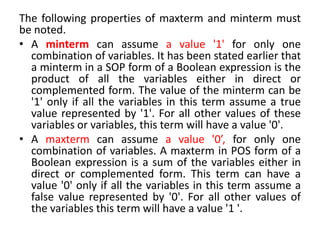 The following properties of maxterm and minterm must
be noted.
• A minterm can assume a value '1' for only one
combination of variables. It has been stated earlier that
a minterm in a SOP form of a Boolean expression is the
product of all the variables either in direct or
complemented form. The value of the minterm can be
'1' only if all the variables in this term assume a true
value represented by '1'. For all other values of these
variables or variables, this term will have a value '0'.
• A maxterm can assume a value '0’, for only one
combination of variables. A maxterm in POS form of a
Boolean expression is a sum of the variables either in
direct or complemented form. This term can have a
value '0' only if all the variables in this term assume a
false value represented by '0'. For all other values of
the variables this term will have a value '1 '.
 