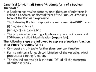 Canonical (or Normal) Sum-of-Products form of a Boolean
Expression
• A Boolean expression comprising of the sum of minterms is
called a Canonical or Normal form of the Sum -of -Products
form of the Boolean expression.
• The following Boolean expressions are in canonical SOP forms.
(i) f (a,b) = a'.b + a.b
(ii) f(a,b,c) = a.b.c + a.b'.c
• The process of expressing a Boolean expression in canonical
SOP form, is called Maximization (expansion).
The following steps are followed to express a boolean function
in its sum-of-products form :
• Construct a truth table for the given boolean function.
• Form a minterm for each combination of the variable, which
produces a 1 in the function.
• The desired expression is the sum (OR) of all the minterms
obtained in step 2.
 