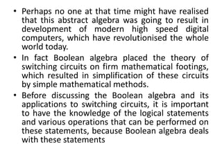 • Perhaps no one at that time might have realised
that this abstract algebra was going to result in
development of modern high speed digital
computers, which have revolutionised the whole
world today.
• In fact Boolean algebra placed the theory of
switching circuits on firm mathematical footings,
which resulted in simplification of these circuits
by simple mathematical methods.
• Before discussing the Boolean algebra and its
applications to switching circuits, it is important
to have the knowledge of the logical statements
and various operations that can be performed on
these statements, because Boolean algebra deals
with these statements
 