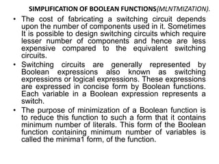 SIMPLIFICATION OF BOOLEAN FUNCTIONS{MLNTMIZATION).
• The cost of fabricating a switching circuit depends
upon the number of components used in it. Sometimes
It is possible to design switching circuits which require
lesser number of components and hence are less
expensive compared to the equivalent switching
circuits.
• Switching circuits are generally represented by
Boolean expressions also known as switching
expressions or logical expressions. These expressions
are expressed in concise form by Boolean functions.
Each variable in a Boolean expression represents a
switch.
• The purpose of minimization of a Boolean function is
to reduce this function to such a form that it contains
minimum number of literals. This form of the Boolean
function containing minimum number of variables is
called the minima1 form, of the function.
 