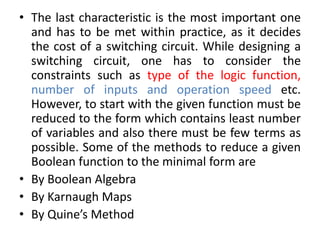 • The last characteristic is the most important one
and has to be met within practice, as it decides
the cost of a switching circuit. While designing a
switching circuit, one has to consider the
constraints such as type of the logic function,
number of inputs and operation speed etc.
However, to start with the given function must be
reduced to the form which contains least number
of variables and also there must be few terms as
possible. Some of the methods to reduce a given
Boolean function to the minimal form are
• By Boolean Algebra
• By Karnaugh Maps
• By Quine’s Method
 