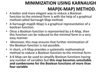 MINIMIZATION USING KARNAUGH
MAP(K-MAP) METHOD.
• A better and more elegant way to reduce a Boolean
function to the minimal form is with the help of a graphical
method called Karnaugh Map method.
• A Karnaugh map(K-Map) is a graphical representation of a
boolean function.
• Once a Boolean function is represented by a K-Map, then
this function can be reduced to the minimal form in a very
easy manner.
• Moreover, this map ensures that further minimzation of
the Boolean function is not possible.
• In short, a K-Map provides a systematic mathematical
method to reduce a Boolean function to the minimal form.
• A K-Map can be used to simplify Boolean functions having
any number of variables but this map becomes unsuitable
and cumbersome for the Boolean functions of more than
four variable
 