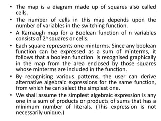 • The map is a diagram made up of squares also called
cells.
• The number of cells in this map depends upon the
number of variables in the switching function.
• A Karnaugh map for a Boolean function of n variables
consists of 2n squares or cells.
• Each square represents one minterms. Since any boolean
function can be expressed as a sum of minterms, it
follows that a boolean function is recognised graphically
in the map from the area enclosed by those squares
whose minterms are included in the function.
• By recognising various patterns, the user can derive
alternative algebraic expressions for the same function,
from which he can select the simplest one.
• We shall assume the simplest algebraic expression is any
one in a sum of products or products of sums that has a
minimum number of literals. (This expression is not
necessarily unique.)
 