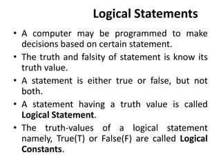 Logical Statements
• A computer may be programmed to make
decisions based on certain statement.
• The truth and falsity of statement is know its
truth value.
• A statement is either true or false, but not
both.
• A statement having a truth value is called
Logical Statement.
• The truth-values of a logical statement
namely, True(T) or False(F) are called Logical
Constants.
 