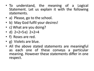 • To understand, the meaning of a Logical
Statement. Let us explain it with the following
statements.
• a) Please, go to the school.
• b) May God fulfil your desires!
• c) What are you doing?
• d) 2+2=5e) 2+2=4
• f) Roses are red.
• g) Violets are blue.
• All the above stated statements are meaningful
as each one of these conveys a particular
meaning. However these statements differ in one
respect.
 