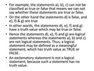 • For example, the statements a), b), c) can not be
classified as true or false that means we can not
say whether these statements are true or false.
• On the other hand the statements d) is false, and
e), f) & g) are true
• In other words, the statements d), e), f) and g)
have a truth value which may be true or false.
• Hence the statements d), e), f) and g) are logical
statements whereas the statements a), b) and c)
are not logical statements. Thus, a logical
statement may be defined as a meaningful
statement, which has truth value as TRUE or
FALSE.
• An exclamatory statement Is not a logical
statement, because such a statement has no
truth value.
 