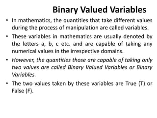 Binary Valued Variables
• In mathematics, the quantities that take different values
during the process of manipulation are called variables.
• These variables in mathematics are usually denoted by
the letters a, b, c etc. and are capable of taking any
numerical values in the irrespective domains.
• However, the quantities those are capable of taking only
two values are called Binary Valued Variables or Binary
Variables.
• The two values taken by these variables are True (T) or
False (F).
 
