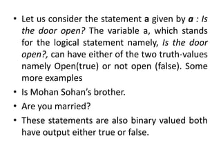 • Let us consider the statement a given by a : Is
the door open? The variable a, which stands
for the logical statement namely, Is the door
open?, can have either of the two truth-values
namely Open(true) or not open (false). Some
more examples
• Is Mohan Sohan’s brother.
• Are you married?
• These statements are also binary valued both
have output either true or false.
 