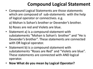 Compound Logical Statement
• Compound Logical Statements are those statements
which are composed of sub-statements with the help
of logical operator or connectives. e.g.
a) Mohan is Sohan’s brother or Devender’s brother.
b) Roses are red and Violets are blue.
• Statement a) is a compound statement with
substatements “Mohan is Sohan’s brother” and “He is
Devender’s brother”. These statements are connected
with OR logical operator.
• Statement b) is a compound statement with
substatements “Roses are Red” and “Violets are blue”.
These statements are connected with AND logical
operator.
• Now What do you mean by Logical Operator?
 