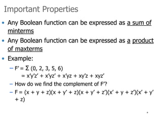 * 
Important Properties 
• Any Boolean function can be expressed as a sum of 
minterms 
• Any Boolean function can be expressed as a product 
of maxterms 
• Example: 
– F’ = Σ (0, 2, 3, 5, 6) 
= x’y’z’ + x’yz’ + x’yz + xy’z + xyz’ 
– How do we find the complement of F’? 
– F = (x + y + z)(x + y’ + z)(x + y’ + z’)(x’ + y + z’)(x’ + y’ 
+ z) 
 