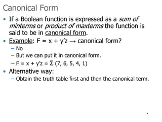 * 
Canonical Form 
• If a Boolean function is expressed as a sum of 
minterms or product of maxterms the function is 
said to be in canonical form. 
• Example: F = x + y’z → canonical form? 
– No 
– But we can put it in canonical form. 
– F = x + y’z = Σ (7, 6, 5, 4, 1) 
• Alternative way: 
– Obtain the truth table first and then the canonical term. 
 