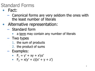 * 
Standard Forms 
• Fact: 
– Canonical forms are very seldom the ones with 
the least number of literals 
• Alternative representation: 
– Standard form 
• a term may contain any number of literals 
– Two types 
1. the sum of products 
2. the product of sums 
– Examples: 
• F1 = y’ + xy + x’yz’ 
• F2 = x(y’ + z)(x’ + y + z’) 
 