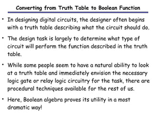 Converting from Truth Table to Boolean Function 
• In designing digital circuits, the designer often begins 
with a truth table describing what the circuit should do. 
• The design task is largely to determine what type of 
circuit will perform the function described in the truth 
table. 
• While some people seem to have a natural ability to look 
at a truth table and immediately envision the necessary 
logic gate or relay logic circuitry for the task, there are 
procedural techniques available for the rest of us. 
• Here, Boolean algebra proves its utility in a most 
dramatic way! 
 