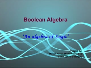 Boolean Algebra
‘An algebra of Logic’
Prepared by:
Manish Kumar, Master(Comp. Sc.)
Sainik School Gopalganj
 