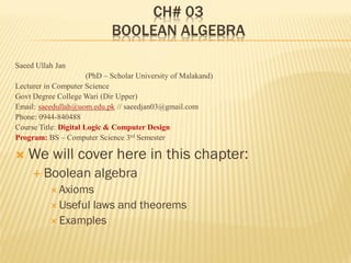 CH# 03
BOOLEAN ALGEBRA
Saeed Ullah Jan
(PhD – Scholar University of Malakand)
Lecturer in Computer Science
Govt Degree College Wari (Dir Upper)
Email: saeedullah@uom.edu.pk // saeedjan03@gmail.com
Phone: 0944-840488
Course Title: Digital Logic & Computer Design
Program: BS – Computer Science 3rd Semester
 We will cover here in this chapter:
 Boolean algebra
 Axioms
 Useful laws and theorems
 Examples
 