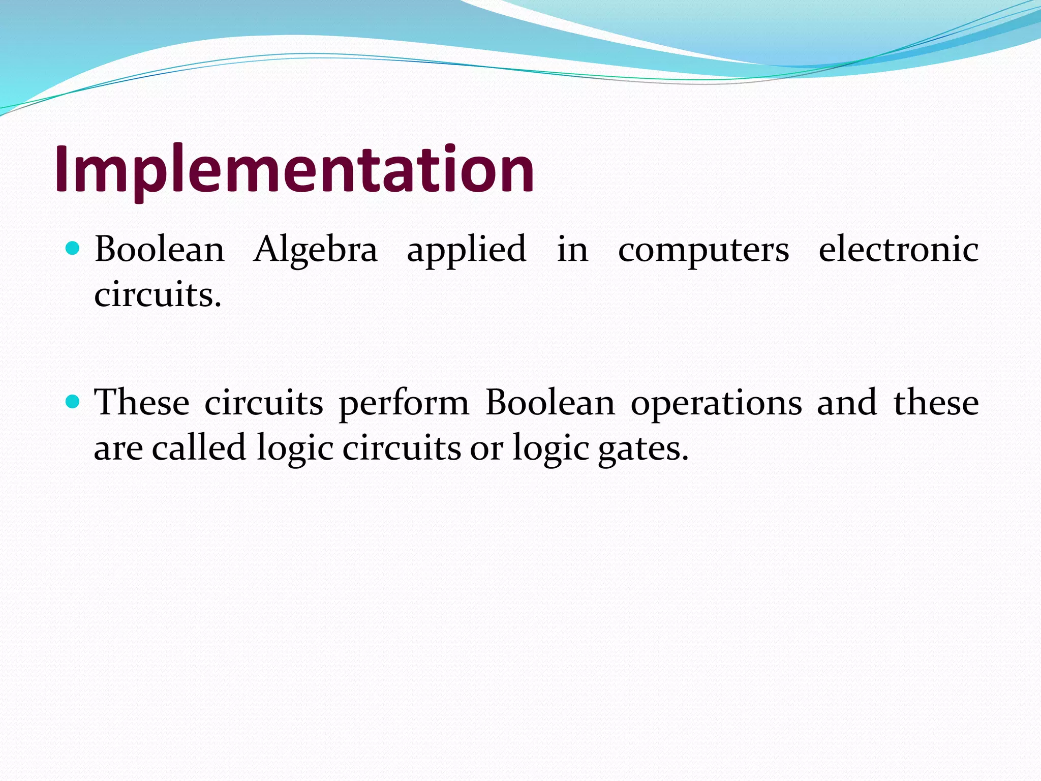 Implementation
 Boolean Algebra applied in computers electronic
circuits.
 These circuits perform Boolean operations and these
are called logic circuits or logic gates.
 