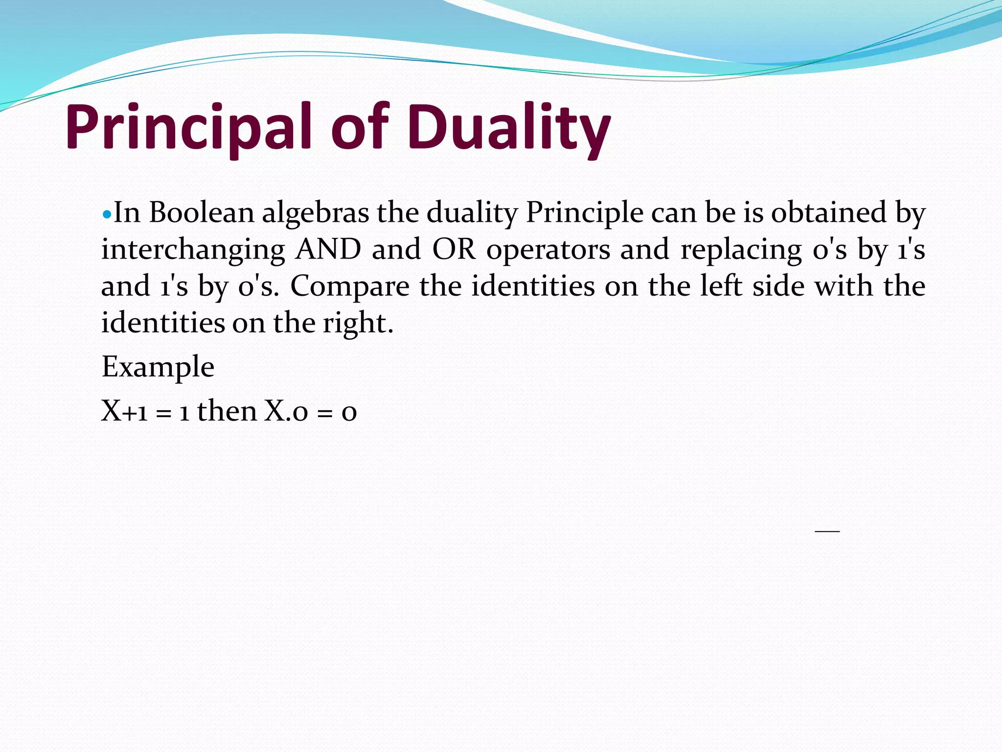 Principal of Duality
In Boolean algebras the duality Principle can be is obtained by
interchanging AND and OR operators and replacing 0's by 1's
and 1's by 0's. Compare the identities on the left side with the
identities on the right.
Example
X+1 = 1 then X.0 = 0
 