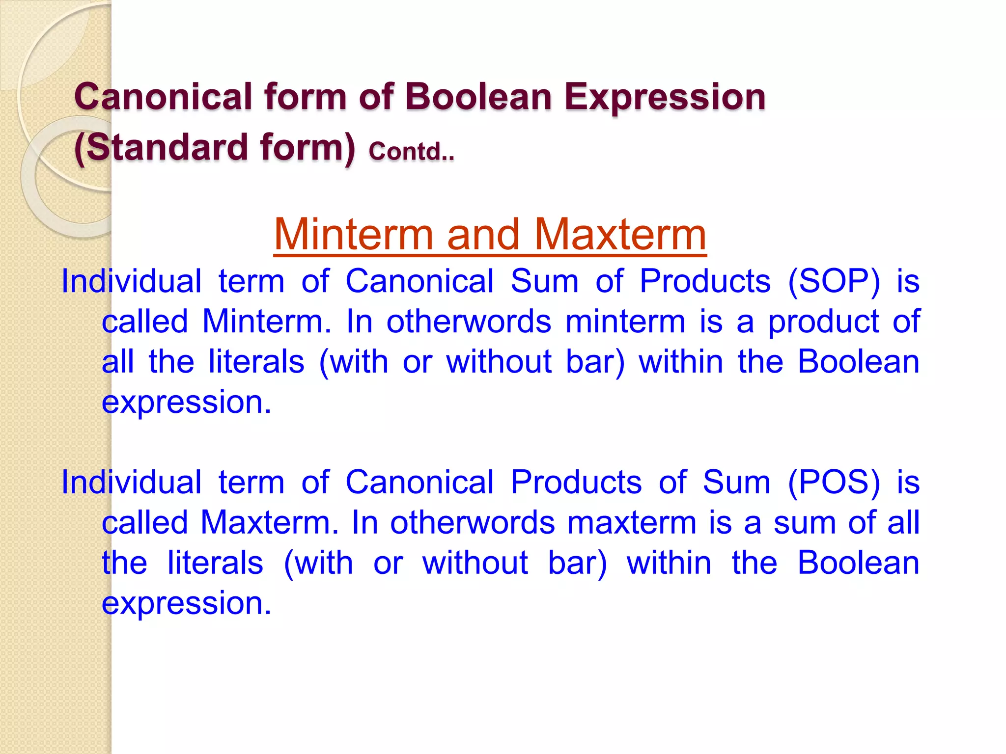 Canonical form of Boolean Expression
(Standard form) Contd..
Minterm and Maxterm
Individual term of Canonical Sum of Products (SOP) is
called Minterm. In otherwords minterm is a product of
all the literals (with or without bar) within the Boolean
expression.
Individual term of Canonical Products of Sum (POS) is
called Maxterm. In otherwords maxterm is a sum of all
the literals (with or without bar) within the Boolean
expression.
 