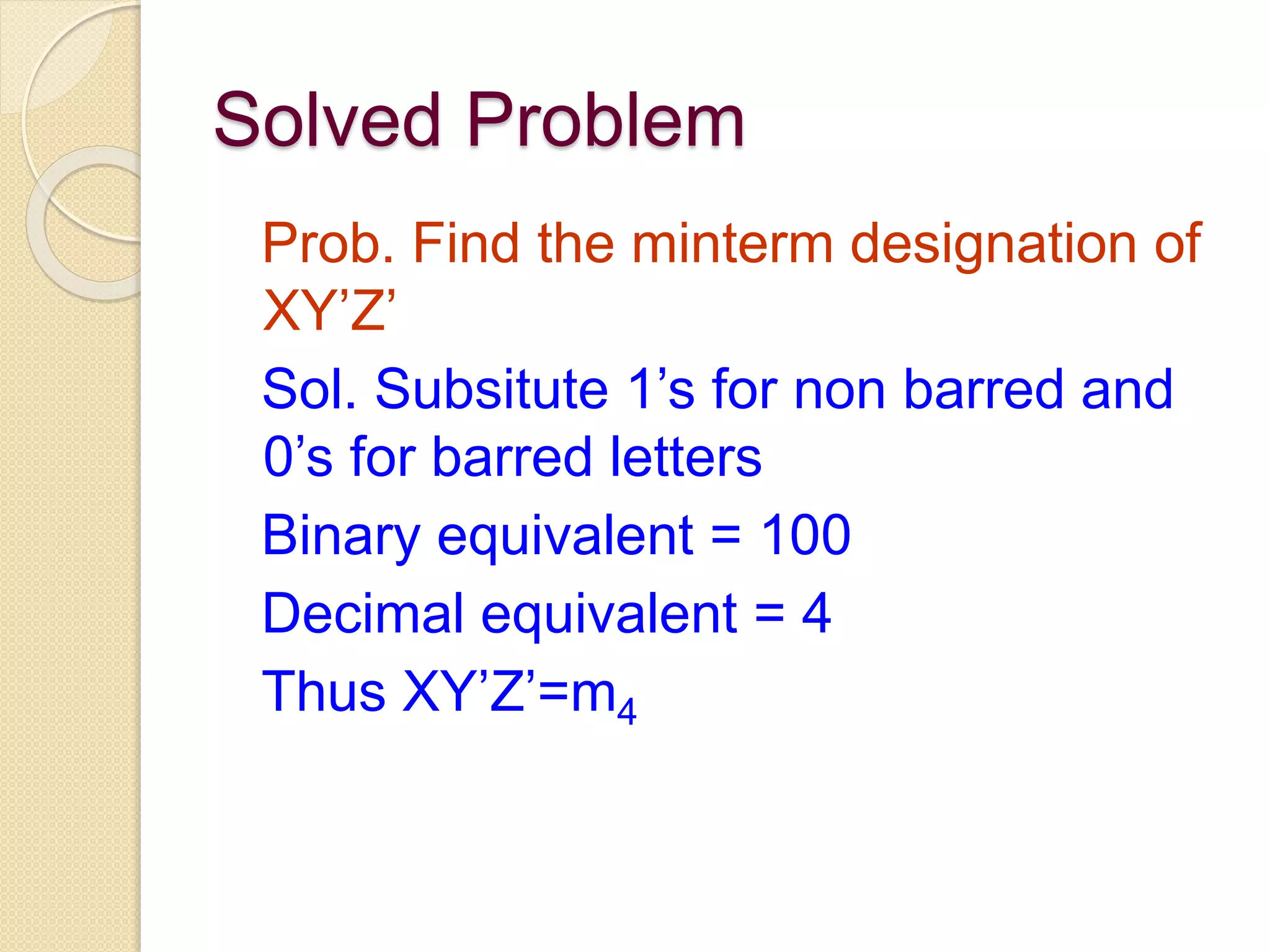 Solved Problem
Prob. Find the minterm designation of
XY’Z’
Sol. Subsitute 1’s for non barred and
0’s for barred letters
Binary equivalent = 100
Decimal equivalent = 4
Thus XY’Z’=m4
 