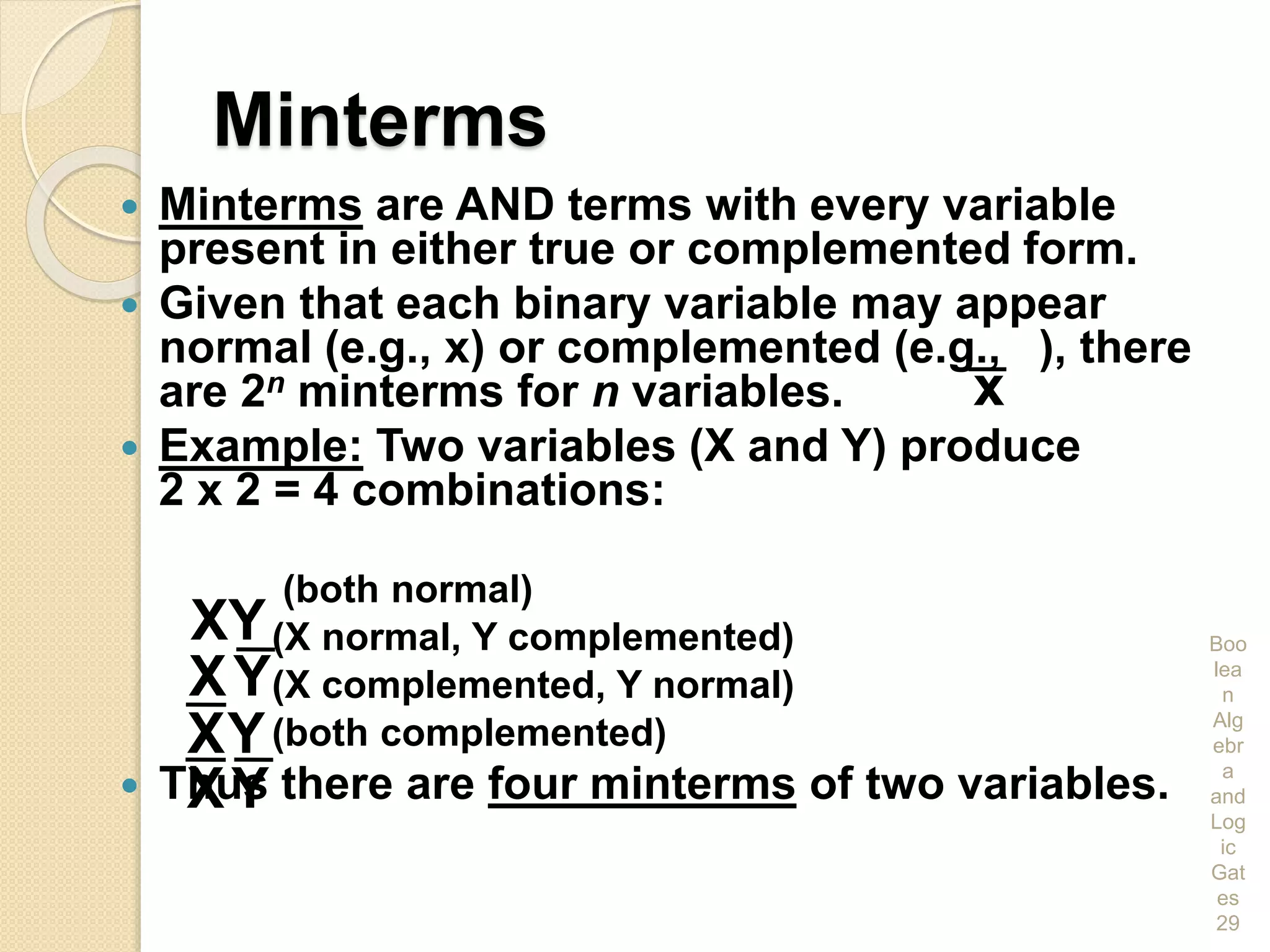Minterms
 Minterms are AND terms with every variable
present in either true or complemented form.
 Given that each binary variable may appear
normal (e.g., x) or complemented (e.g., ), there
are 2n minterms for n variables.
 Example: Two variables (X and Y) produce
2 x 2 = 4 combinations:
(both normal)
(X normal, Y complemented)
(X complemented, Y normal)
(both complemented)
 Thus there are four minterms of two variables.
Boo
lea
n
Alg
ebr
a
and
Log
ic
Gat
es
29
YX
XY
YX
YX
x
 
