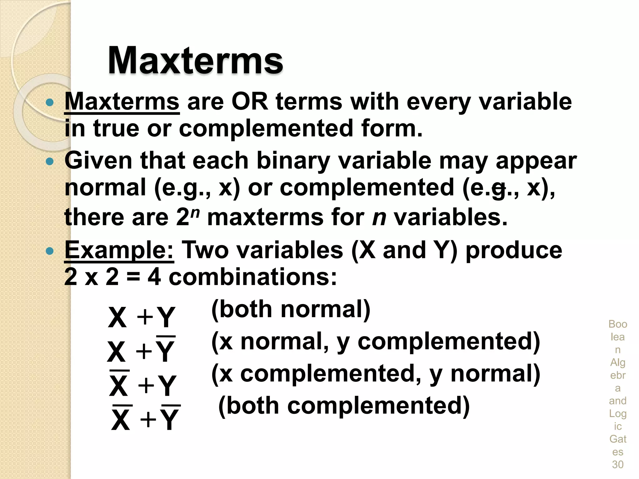 Maxterms
 Maxterms are OR terms with every variable
in true or complemented form.
 Given that each binary variable may appear
normal (e.g., x) or complemented (e.g., x),
there are 2n maxterms for n variables.
 Example: Two variables (X and Y) produce
2 x 2 = 4 combinations:
(both normal)
(x normal, y complemented)
(x complemented, y normal)
(both complemented)
Boo
lea
n
Alg
ebr
a
and
Log
ic
Gat
es
30
YX 
YX 
YX 
YX 
 